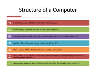Structure of a Computer
Central Processing Unit (CPU) – The “brain” of the system
Control Unit (CU): Directs the flow of instructions and data.
Arithmetic and Logic Unit (ALU): Performs arithmetic and decision-making operations.
Registers: Tiny, high-speed storage locations inside the CPU.
Main Memory (RAM) – Stores instructions and data temporarily.
Input/Output (I/O) Devices – Allow communication with the outside world (keyboard, mouse,
monitor, printer, network).
System Interconnection (Bus) – The communication lines that link CPU, memory, and I/O.
 
