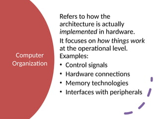 Computer
Organization
Refers to how the
architecture is actually
implemented in hardware.
It focuses on how things work
at the operational level.
Examples:
• Control signals
• Hardware connections
• Memory technologies
• Interfaces with peripherals
 