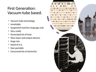 First Generation:
Vacuum-tube based.
• Vacuum tube technology
• Unreliable
• Supported machine language only
• Very costly
• Generated lot of heat
• Slow input and output devices
• Huge size
• Need of A.C.
• Non-portable
• Consumed lot of electricity
 