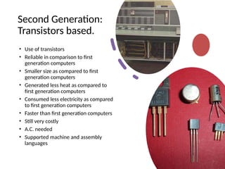 Second Generation:
Transistors based.
• Use of transistors
• Reliable in comparison to first
generation computers
• Smaller size as compared to first
generation computers
• Generated less heat as compared to
first generation computers
• Consumed less electricity as compared
to first generation computers
• Faster than first generation computers
• Still very costly
• A.C. needed
• Supported machine and assembly
languages
 