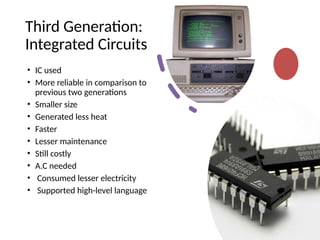 Third Generation:
Integrated Circuits
• IC used
• More reliable in comparison to
previous two generations
• Smaller size
• Generated less heat
• Faster
• Lesser maintenance
• Still costly
• A.C needed
• Consumed lesser electricity
• Supported high-level language
 
