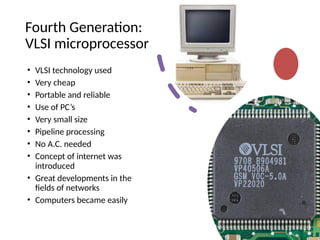 Fourth Generation:
VLSI microprocessor
• VLSI technology used
• Very cheap
• Portable and reliable
• Use of PC’s
• Very small size
• Pipeline processing
• No A.C. needed
• Concept of internet was
introduced
• Great developments in the
fields of networks
• Computers became easily
 