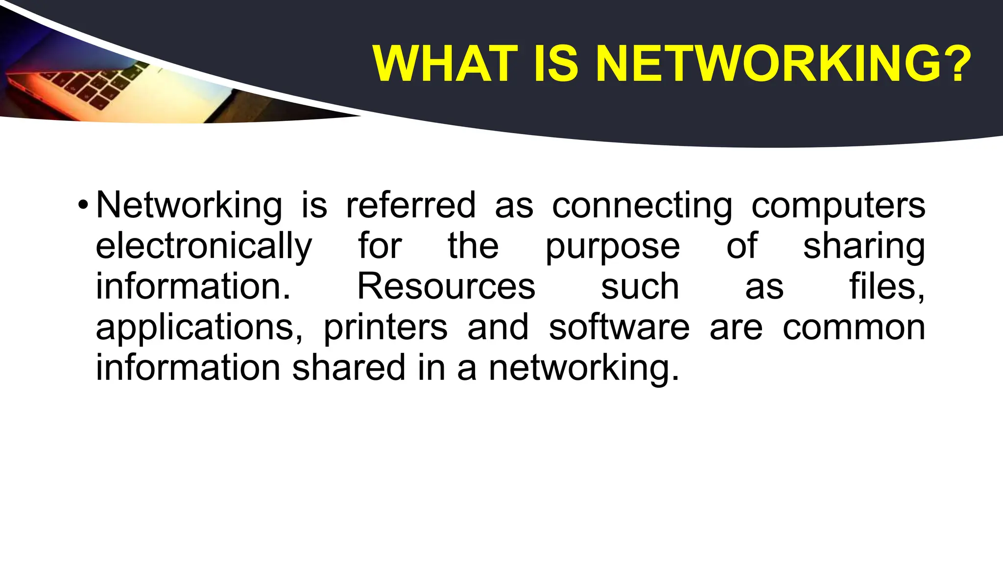 WHAT IS NETWORKING?
• Networking is referred as connecting computers
electronically for the purpose of sharing
information. Resources such as files,
applications, printers and software are common
information shared in a networking.
 