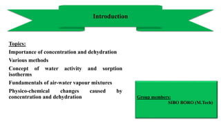 Topics:
Importance of concentration and dehydration
Various methods
Concept of water activity and sorption
isotherms
Fundamentals of air-water vapour mixtures
Physico-chemical changes caused by
concentration and dehydration
Introduction
Group members:
SIBO BORO (M.Tech)
 