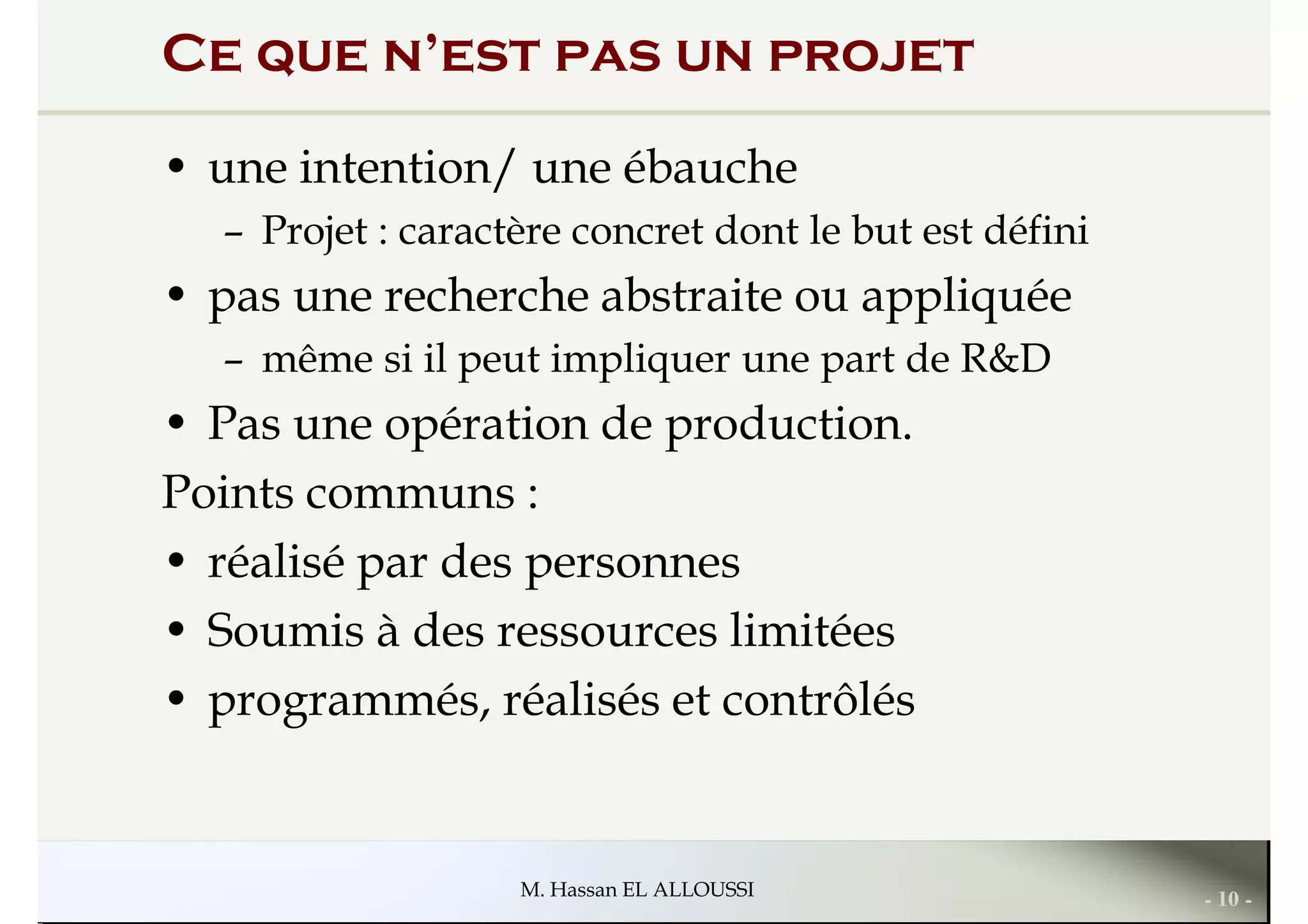 Ce que n’est pas un projet
• une intention/ une ébauche
– Projet : caractère concret dont le but est défini
• pas une recherche abstraite ou appliquée• pas une recherche abstraite ou appliquée
– même si il peut impliquer une part de R&D
• Pas une opération de production.
Points communs :
• réalisé par des personnes
• Soumis à des ressources limitées
- 10 -M. Hassan EL ALLOUSSI
• Soumis à des ressources limitées
• programmés, réalisés et contrôlés
 