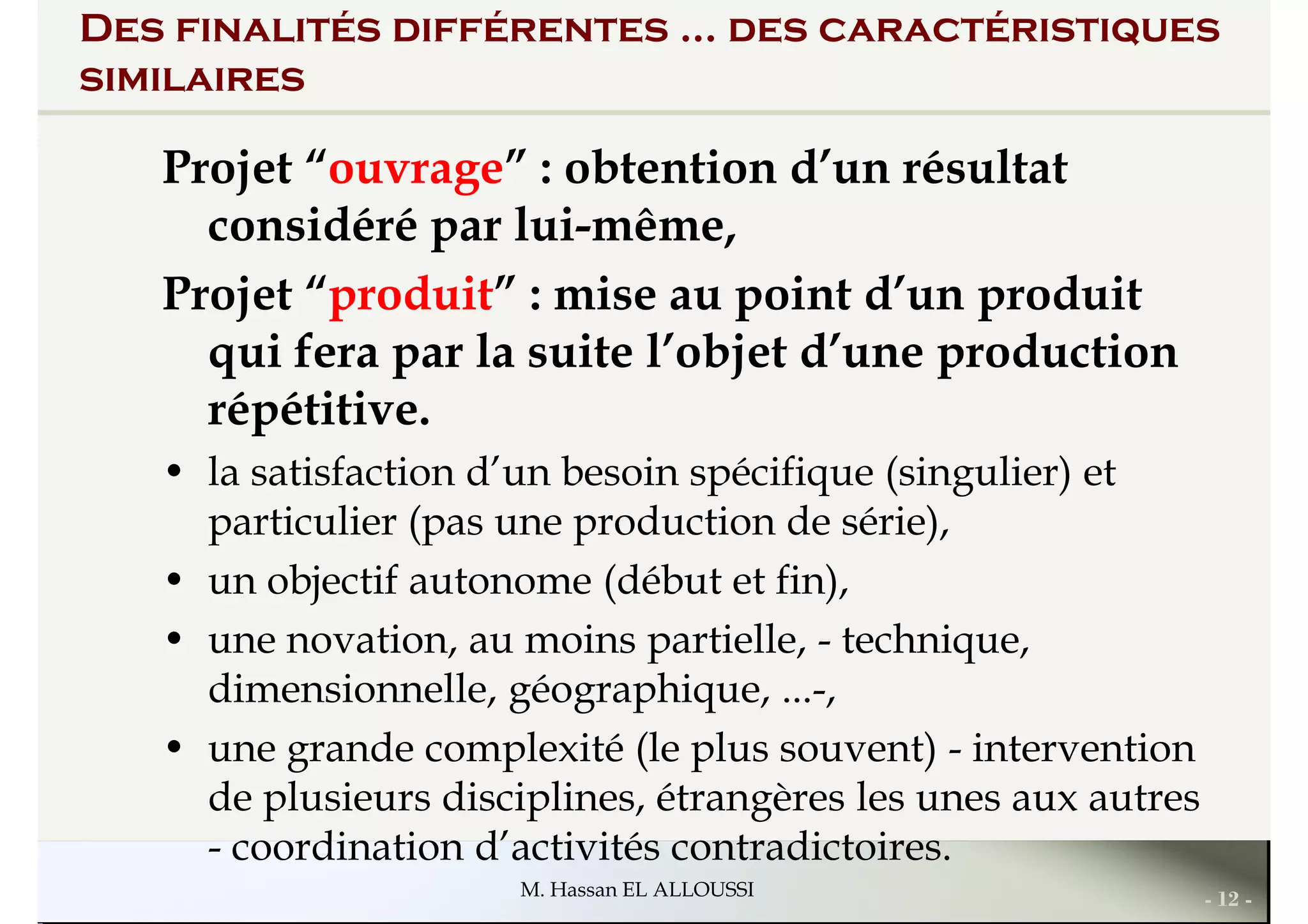 Des finalités différentes ... des caractéristiques
similaires
Projet “ouvrage” : obtention d’un résultat
considéré par lui-même,
Projet “produit” : mise au point d’un produitProjet “produit” : mise au point d’un produit
qui fera par la suite l’objet d’une production
répétitive.
• la satisfaction d’un besoin spécifique (singulier) et
particulier (pas une production de série),
• un objectif autonome (début et fin),
• une novation, au moins partielle, - technique,
- 12 -M. Hassan EL ALLOUSSI
• une novation, au moins partielle, - technique,
dimensionnelle, géographique, ...-,
• une grande complexité (le plus souvent) - intervention
de plusieurs disciplines, étrangères les unes aux autres
- coordination d’activités contradictoires.
 