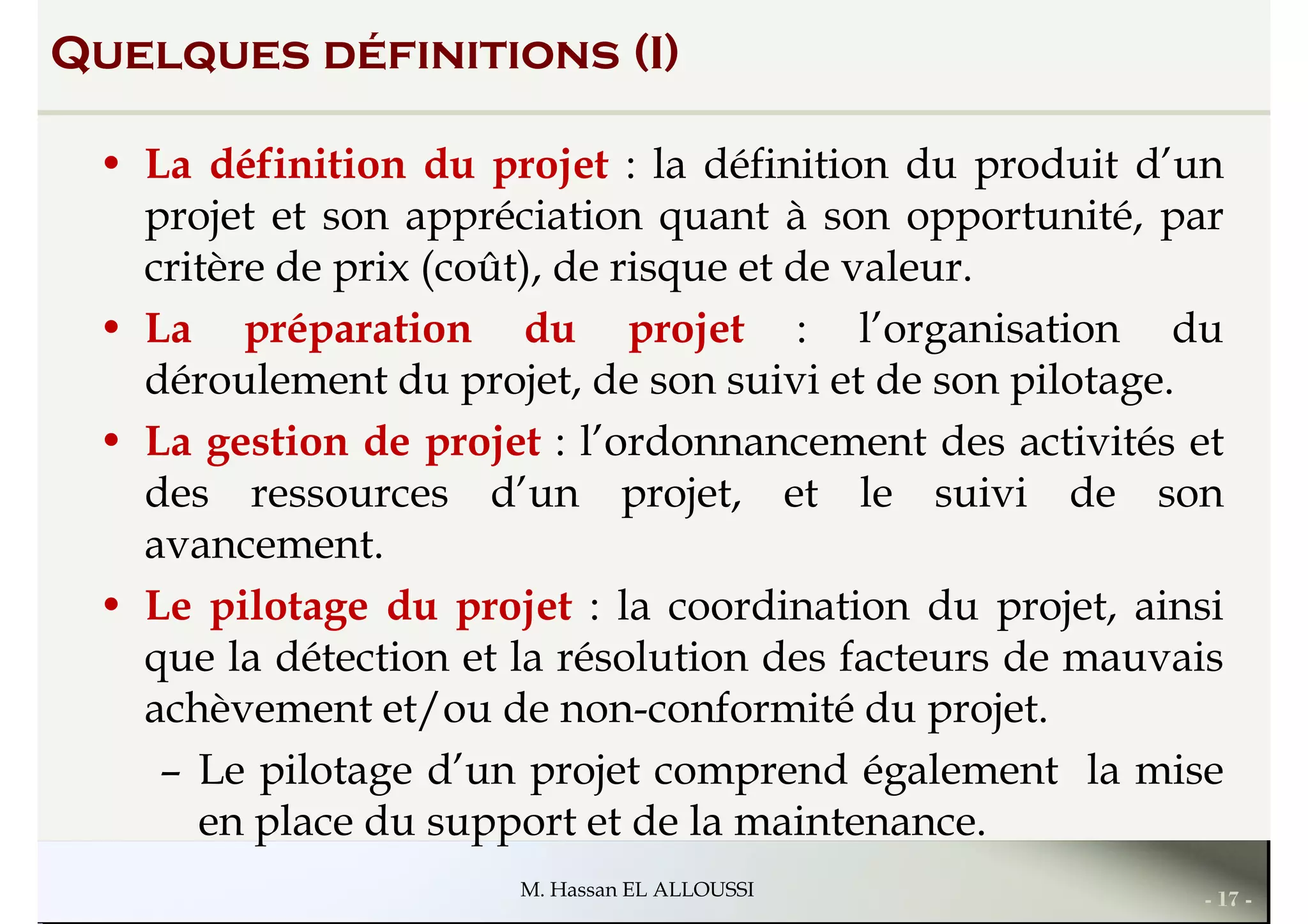 Quelques définitions (I)
• La définition du projet : la définition du produit d’un
projet et son appréciation quant à son opportunité, par
critère de prix (coût), de risque et de valeur.
• La préparation du projet : l’organisation du• La préparation du projet : l’organisation du
déroulement du projet, de son suivi et de son pilotage.
• La gestion de projet : l’ordonnancement des activités et
des ressources d’un projet, et le suivi de son
avancement.
• Le pilotage du projet : la coordination du projet, ainsi
- 17 -M. Hassan EL ALLOUSSI
• Le pilotage du projet : la coordination du projet, ainsi
que la détection et la résolution des facteurs de mauvais
achèvement et/ou de non-conformité du projet.
– Le pilotage d’un projet comprend également la mise
en place du support et de la maintenance.
 