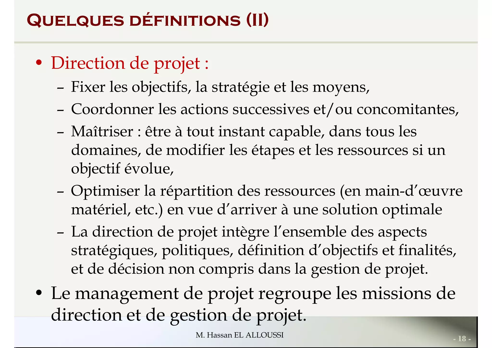 Quelques définitions (II)
• Direction de projet :
– Fixer les objectifs, la stratégie et les moyens,
– Coordonner les actions successives et/ou concomitantes,– Coordonner les actions successives et/ou concomitantes,
– Maîtriser : être à tout instant capable, dans tous les
domaines, de modifier les étapes et les ressources si un
objectif évolue,
– Optimiser la répartition des ressources (en main-d’œuvre
matériel, etc.) en vue d’arriver à une solution optimale
– La direction de projet intègre l’ensemble des aspects
- 18 -M. Hassan EL ALLOUSSI
– La direction de projet intègre l’ensemble des aspects
stratégiques, politiques, définition d’objectifs et finalités,
et de décision non compris dans la gestion de projet.
• Le management de projet regroupe les missions de
direction et de gestion de projet.
 