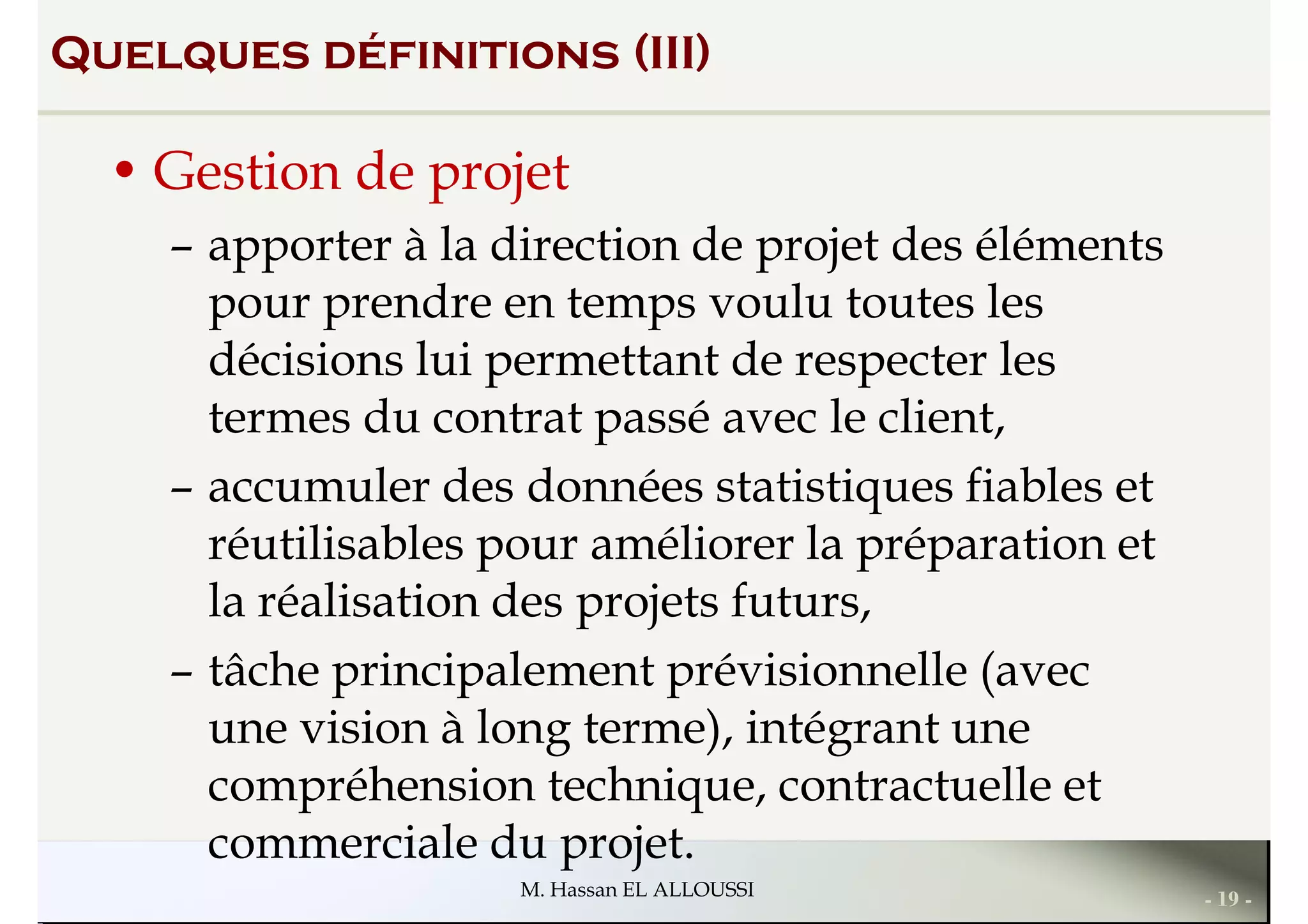 Quelques définitions (III)
• Gestion de projet
– apporter à la direction de projet des éléments
pour prendre en temps voulu toutes lespour prendre en temps voulu toutes les
décisions lui permettant de respecter les
termes du contrat passé avec le client,
– accumuler des données statistiques fiables et
réutilisables pour améliorer la préparation et
la réalisation des projets futurs,
- 19 -M. Hassan EL ALLOUSSI
la réalisation des projets futurs,
– tâche principalement prévisionnelle (avec
une vision à long terme), intégrant une
compréhension technique, contractuelle et
commerciale du projet.
 