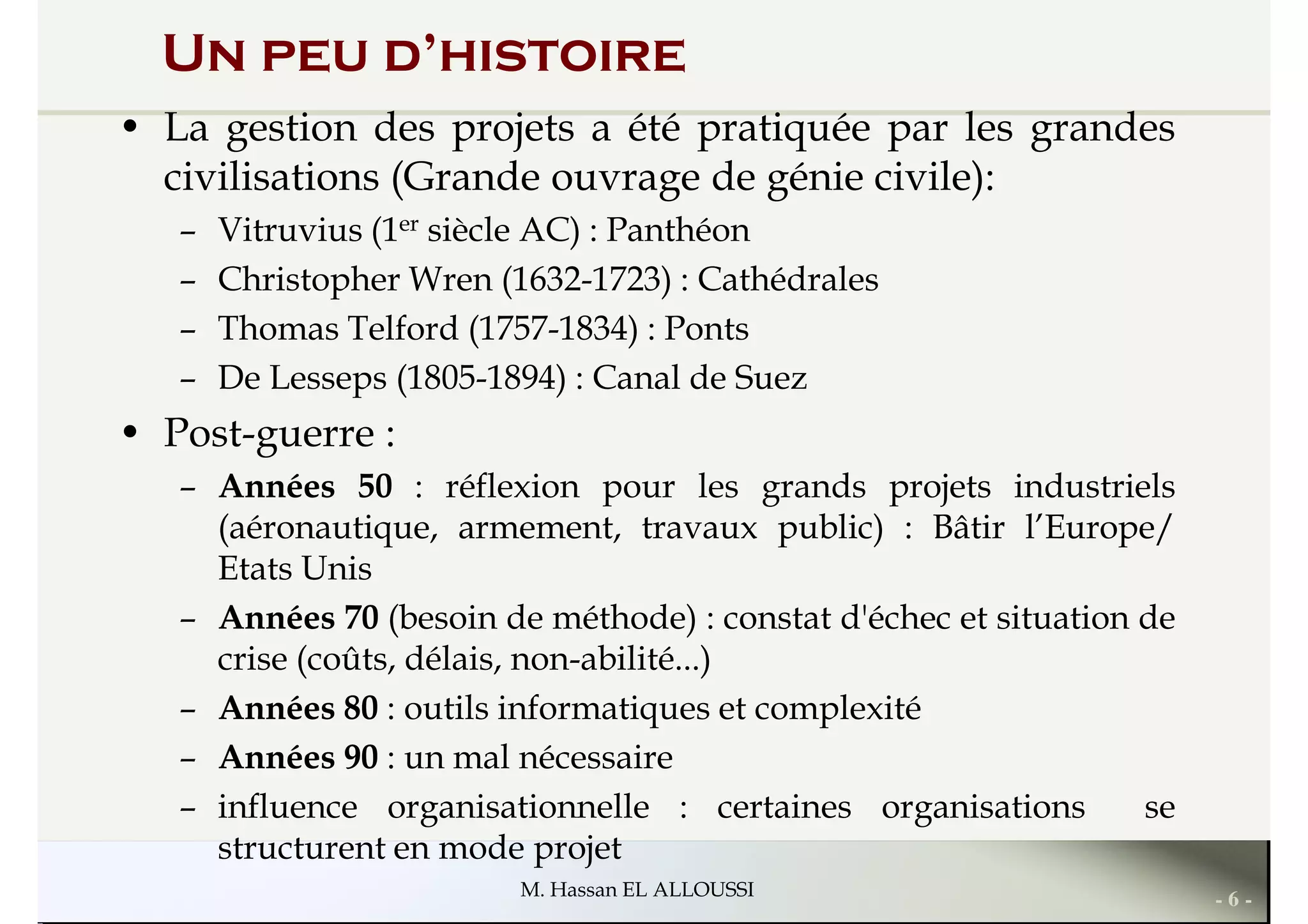Un peu d’histoire
• La gestion des projets a été pratiquée par les grandes
civilisations (Grande ouvrage de génie civile):
– Vitruvius (1er siècle AC) : Panthéon
– Christopher Wren (1632-1723) : Cathédrales
– Thomas Telford (1757-1834) : Ponts– Thomas Telford (1757-1834) : Ponts
– De Lesseps (1805-1894) : Canal de Suez
• Post-guerre :
– Années 50 : réflexion pour les grands projets industriels
(aéronautique, armement, travaux public) : Bâtir l’Europe/
Etats Unis
– Années 70 (besoin de méthode) : constat d'échec et situation de
- 6 -M. Hassan EL ALLOUSSI
– Années 70 (besoin de méthode) : constat d'échec et situation de
crise (coûts, délais, non-abilité...)
– Années 80 : outils informatiques et complexité
– Années 90 : un mal nécessaire
– influence organisationnelle : certaines organisations se
structurent en mode projet
 