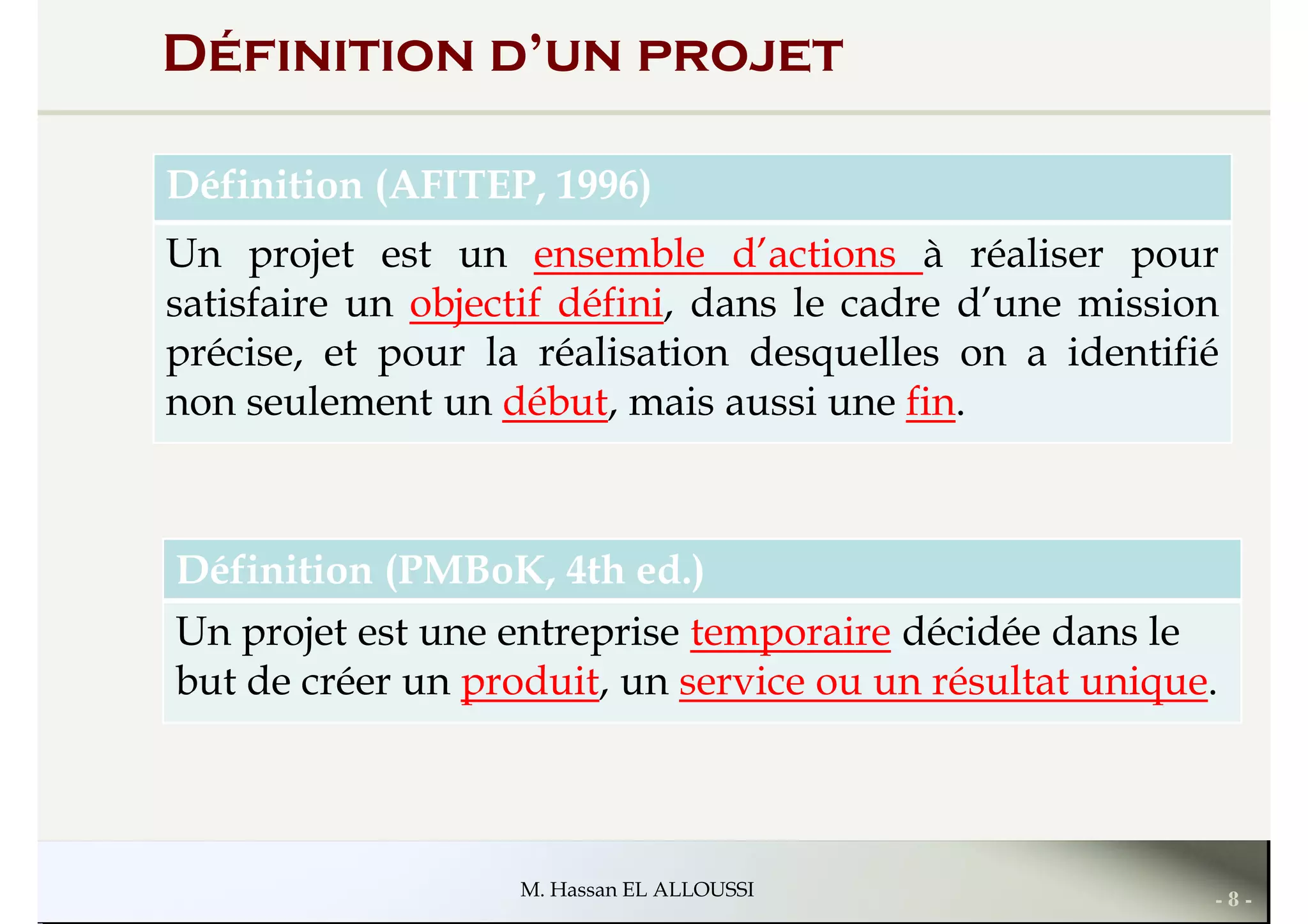 Définition d’un projet
Définition (AFITEP, 1996)
Un projet est un ensemble d’actions à réaliser pour
satisfaire un objectif défini, dans le cadre d’une missionsatisfaire un objectif défini, dans le cadre d’une mission
précise, et pour la réalisation desquelles on a identifié
non seulement un début, mais aussi une fin.
Définition (PMBoK, 4th ed.)
Un projet est une entreprise temporaire décidée dans le
- 8 -M. Hassan EL ALLOUSSI
Un projet est une entreprise temporaire décidée dans le
but de créer un produit, un service ou un résultat unique.
 