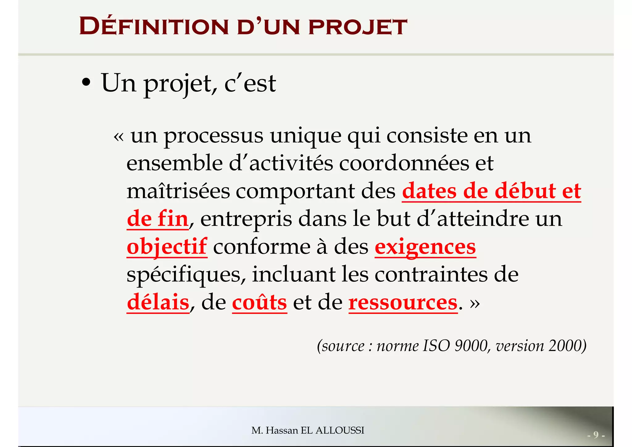 Définition d’un projet
• Un projet, c’est
« un processus unique qui consiste en un
ensemble d’activités coordonnées et
« un processus unique qui consiste en un
ensemble d’activités coordonnées et
maîtrisées comportant des dates de début et
de fin, entrepris dans le but d’atteindre un
objectif conforme à des exigences
spécifiques, incluant les contraintes de
délais, de coûts et de ressources. »
- 9 -M. Hassan EL ALLOUSSI
délais, de coûts et de ressources. »
(source : norme ISO 9000, version 2000)
 