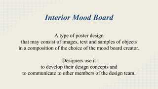 Interior Mood Board 
A type of poster design 
that may consist of images, text and samples of objects 
in a composition of the choice of the mood board creator. 
Designers use it 
to develop their design concepts and 
to communicate to other members of the design team. 
 