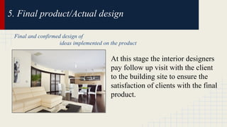 5. Final product/Actual design 
Final and confirmed design of 
ideas implemented on the product 
At this stage the interior designers 
pay follow up visit with the client 
to the building site to ensure the 
satisfaction of clients with the final 
product. 
 