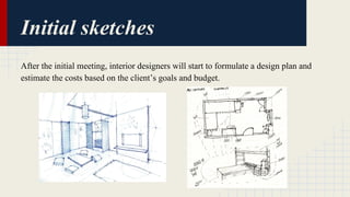 Initial sketches 
After the initial meeting, interior designers will start to formulate a design plan and 
estimate the costs based on the client’s goals and budget. 
 
