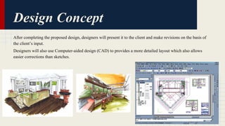 Design Concept 
After completing the proposed design, designers will present it to the client and make revisions on the basis of 
the client’s input. 
Designers will also use Computer-aided design (CAD) to provides a more detailed layout which also allows 
easier corrections than sketches. 
 