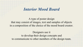 Interior Mood Board 
A type of poster design 
that may consist of images, text and samples of objects 
in a composition of the choice of the mood board creator. 
Designers use it 
to develop their design concepts and 
to communicate to other members of the design team. 
 