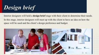 Design brief 
Interior designers will held a design brief stage with their client to determine their needs. 
In this stage, interior designers will meet up with the client to have an idea on how the 
space will be used and the client’s design preference and budget. 
 