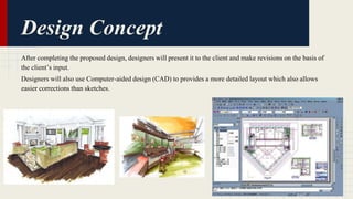 Design Concept 
After completing the proposed design, designers will present it to the client and make revisions on the basis of 
the client’s input. 
Designers will also use Computer-aided design (CAD) to provides a more detailed layout which also allows 
easier corrections than sketches. 
 