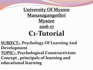 University Of Mysore
Manasagangothri
Mysore
2016-17
C1-Tutorial
SUBJECT:- Psychology Of Learning And
Development
TOPIC:- Psychological Constructivism:
Concept , principals of learning and
educational learning
 