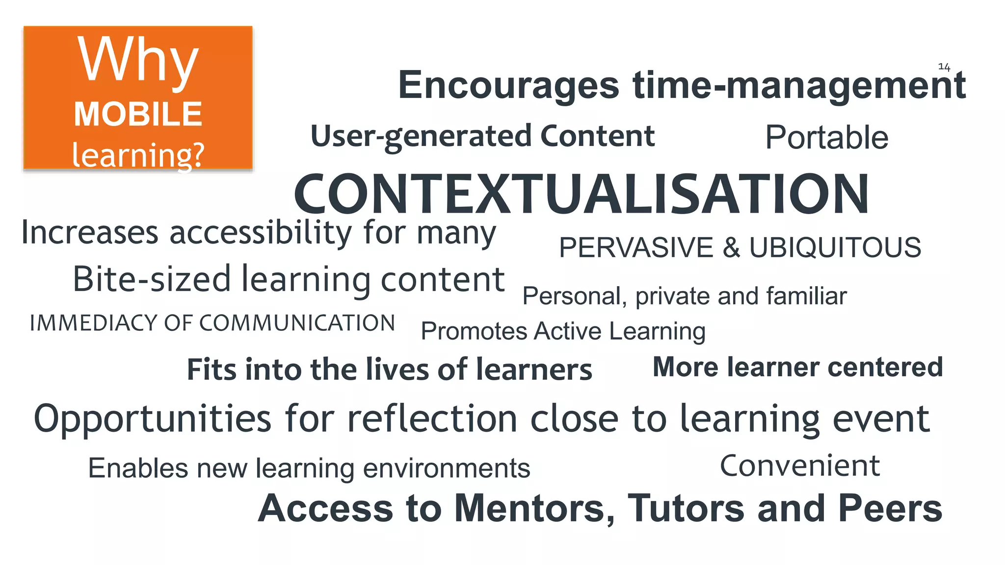 14 
Encourages time-management 
User-generated Content 
Portable 
CONTEXTUALISATION 
Increases accessibility for many 
Bite-sized learning content 
IMMEDIACY OF COMMUNICATION 
Fits into the lives of learners 
More learner centered 
Opportunities for reflection close to learning event 
Enables new learning environments 
PERVASIVE & UBIQUITOUS 
Personal, private and familiar 
Promotes Active Learning 
Access to Mentors, Tutors and Peers 
Why 
MOBILE 
learning? 
Convenient 
 