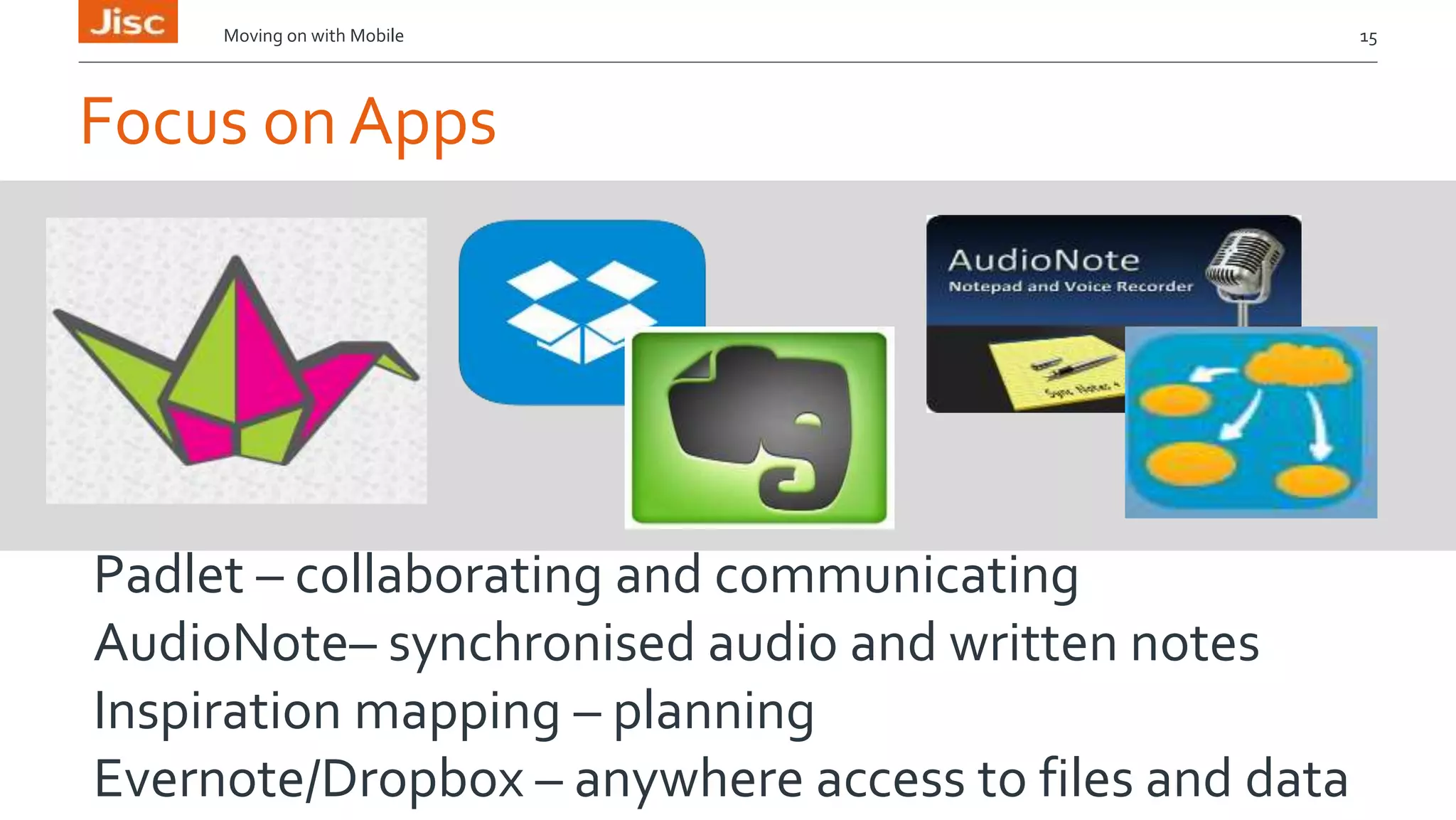 Moving on with Mobile 15 
Focus on Apps 
Padlet – collaborating and communicating 
AudioNote– synchronised audio and written notes 
Inspiration mapping – planning 
Evernote/Dropbox – anywhere access to files and data 
 