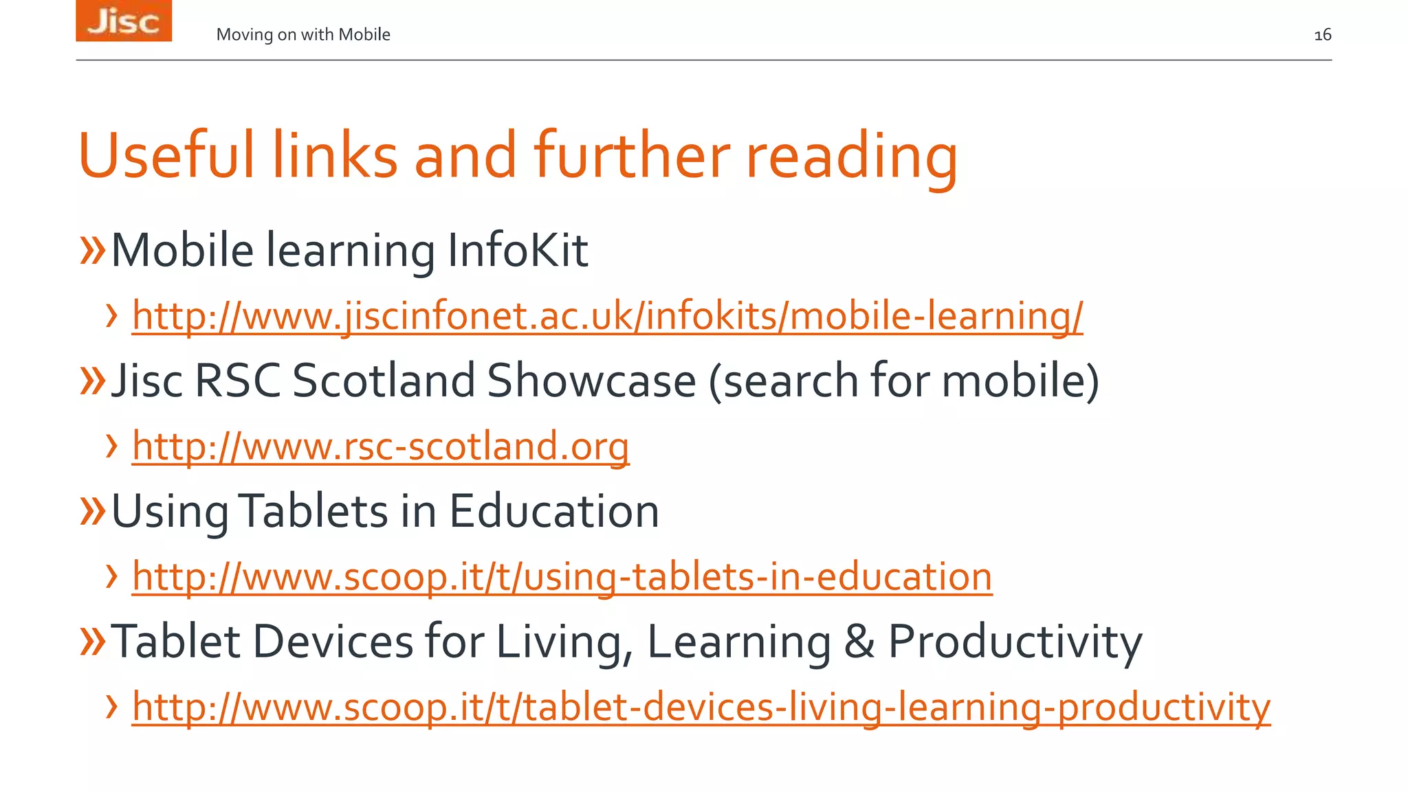 Moving on with Mobile 16 
Useful links and further reading 
»Mobile learning InfoKit 
› http://www.jiscinfonet.ac.uk/infokits/mobile-learning/ 
»Jisc RSC Scotland Showcase (search for mobile) 
› http://www.rsc-scotland.org 
»Using Tablets in Education 
› http://www.scoop.it/t/using-tablets-in-education 
»Tablet Devices for Living, Learning & Productivity 
› http://www.scoop.it/t/tablet-devices-living-learning-productivity 
