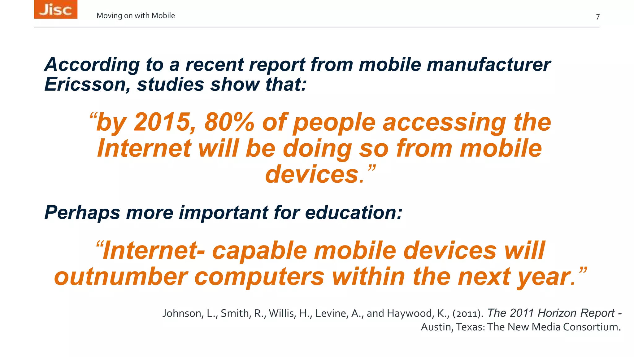 Moving on with Mobile 7 
According to a recent report from mobile manufacturer 
Ericsson, studies show that: 
“by 2015, 80% of people accessing the 
Internet will be doing so from mobile 
devices.” 
Perhaps more important for education: 
“Internet- capable mobile devices will 
outnumber computers within the next year.” 
Johnson, L., Smith, R., Willis, H., Levine, A., and Haywood, K., (2011). The 2011 Horizon Report - 
Austin, Texas: The New Media Consortium. 
 