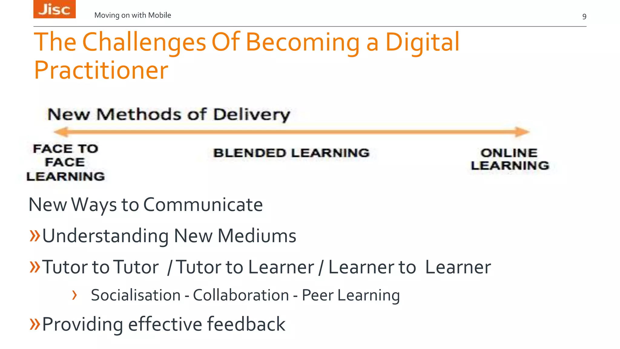 Moving on with Mobile 9 
The Challenges Of Becoming a Digital 
Practitioner 
New Ways to Communicate 
»Understanding New Mediums 
»Tutor to Tutor / Tutor to Learner / Learner to Learner 
› Socialisation - Collaboration - Peer Learning 
»Providing effective feedback 
 