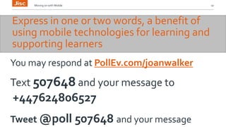 Moving on with Mobile 10 
Express in one or two words, a benefit of 
using mobile technologies for learning and 
supporting learners 
You may respond at PollEv.com/joanwalker 
Text 507648 and your message to 
+447624806527 
Tweet @poll 507648 and your message 
 