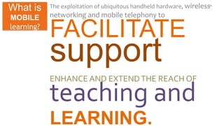 The exploitation of ubiquitous handheld hardware, wireless 
networking and mobile telephony to 
FACILITATE 
support 
ENHANCE AND EXTEND THE REACH OF 
teaching and 
LEARNING. 
11 What is 
MOBILE 
learning? 
 