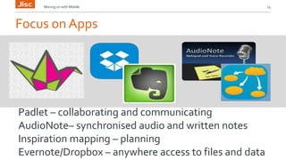 Moving on with Mobile 15 
Focus on Apps 
Padlet – collaborating and communicating 
AudioNote– synchronised audio and written notes 
Inspiration mapping – planning 
Evernote/Dropbox – anywhere access to files and data 
 