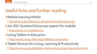 Moving on with Mobile 16 
Useful links and further reading 
»Mobile learning InfoKit 
› http://www.jiscinfonet.ac.uk/infokits/mobile-learning/ 
»Jisc RSC Scotland Showcase (search for mobile) 
› http://www.rsc-scotland.org 
»Using Tablets in Education 
› http://www.scoop.it/t/using-tablets-in-education 
»Tablet Devices for Living, Learning & Productivity 
› http://www.scoop.it/t/tablet-devices-living-learning-productivity 
