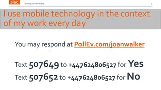 Moving on with Mobile 2 
I use mobile technology in the context 
of my work every day 
You may respond at PollEv.com/joanwalker 
Text 507649 to +447624806527 for Yes 
Text 507652 to +447624806527 for No 
 