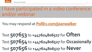 Moving on with Mobile 3 
I have participated in a video conference 
and/or webinar 
You may respond at PollEv.com/joanwalker 
Text 507653 to +447624806527 for Often 
Text 507654 to +447624806527 for Occasionally 
Text 507656 to +447624806527 for Never 
 