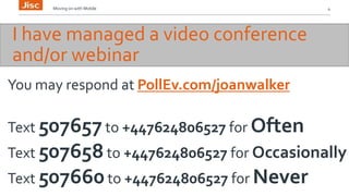 Moving on with Mobile 4 
I have managed a video conference 
and/or webinar 
You may respond at PollEv.com/joanwalker 
Text 507657 to +447624806527 for Often 
Text 507658 to +447624806527 for Occasionally 
Text 507660 to +447624806527 for Never 
 