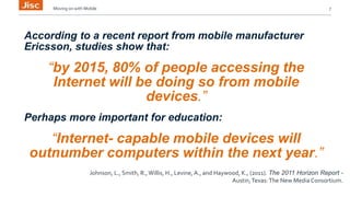 Moving on with Mobile 7 
According to a recent report from mobile manufacturer 
Ericsson, studies show that: 
“by 2015, 80% of people accessing the 
Internet will be doing so from mobile 
devices.” 
Perhaps more important for education: 
“Internet- capable mobile devices will 
outnumber computers within the next year.” 
Johnson, L., Smith, R., Willis, H., Levine, A., and Haywood, K., (2011). The 2011 Horizon Report - 
Austin, Texas: The New Media Consortium. 
 