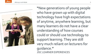 vMoving on with Mobile 8 
“New generations of young people 
who have grown up with digital 
technology have high expectations 
of anytime, anywhere learning, but 
many learners do not have a clear 
understanding of how courses 
could or should use technology to 
support learning. They are still 
very much reliant on lecturers for 
guidance.” 
JISC LEARNER EXPERIENCES 
 