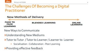 Moving on with Mobile 9 
The Challenges Of Becoming a Digital 
Practitioner 
New Ways to Communicate 
»Understanding New Mediums 
»Tutor to Tutor / Tutor to Learner / Learner to Learner 
› Socialisation - Collaboration - Peer Learning 
»Providing effective feedback 
 