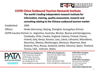 COTRI China Outbound Tourism Research Institute
The world's leading independent research institute for
information, training, quality assessment, research and
consulting relating to the Chinese outbound tourism market
Established:
2004
Offices:
Heide (Germany), Beijing, Shanghai, Guangzhou (China)
COTRI Country Partner in: Argentina, Australia, Bhutan, Bosnia and Herzegovina,
Cambodia, Chile, Croatia, England, Estonia, Finland, France,
Ireland, Italy, Kenya, Kosovo, Laos, Latvia, Lithuania, Macedonia,
Mauritius, Mexico, Montenegro, Morocco, Myanmar, New
Zealand, Peru, Russia, Scotland, Serbia, Slovenia, Spain, Thailand,
Tunisia, USA, Vietnam, Wales
COTRI Germany Headquarter:
Fritz-Thiedemann-Ring 20
25746 Heide / Germany
Phone +49 481 85 55 523
Fax +49 481 85 55 121
Email info@china-outbound.com

COTRI China Headquarter:
Suite 412 Lido Office Tower
6 Jiangtai Road
Beijing 100004
Phone +86 10 6417 9226
Email china@china-outbound.com

COTRI Office Shanghai:
Suite 1512 Shui On Plaza
333 Huaihai Rd.
Shanghai 200021

COTRI Office Guangzhou:
Suite 2412 South Tower WTC
371-375 Huanshi East Rd.
Guangzhou 510095
www.china-outbound.com

1

 