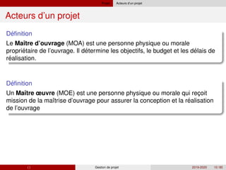 Projet Acteurs d’un projet
Acteurs d’un projet
´
Definition
Le Maı̂tre d’ouvrage (MOA) est une personne physique ou morale
´ ´ ´
´
proprietaire de l’ouvrage. Il determine les objectifs, le budget et les delais de
realisation.
´
Definition
Un Maı̂tre œuvre (MOE) est une personne physique ou morale qui reçoit
´
mission de la maı̂trise d’ouvrage pour assurer la conception et la realisation
de l’ouvrage
( ) Gestion de projet 2019-2020 10 / 85
 