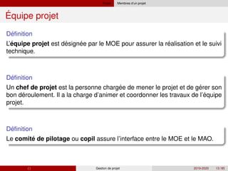 Projet Membres d’un projet
Équipe projet
´
Definition
´ ´ ´ ´
L’equipe projet est designee par le MOE pour assurer la realisation et le suivi
technique.
´
Definition
´ ´
Un chef de projet est la personne chargee de mener le projet et de gerer son
´ ´
bon deroulement. Il a la charge d’animer et coordonner les travaux de l’equipe
projet.
´
Definition
´
Le comite de pilotage ou copil assure l’interface entre le MOE et le MAO.
( ) Gestion de projet 2019-2020 13 / 85
 