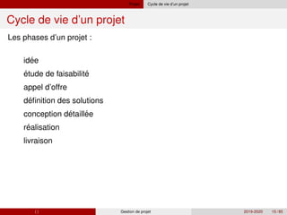 Projet Cycle de vie d’un projet
Cycle de vie d’un projet
´
´
´
Les phases d’un projet :
1 idee
2 étude de faisabilite
3 appel d’offre
4 definition des solutions
5 ´ ´
´
conception detaillee
6 realisation
7 livraison
( ) Gestion de projet 2019-2020 15 / 85
 