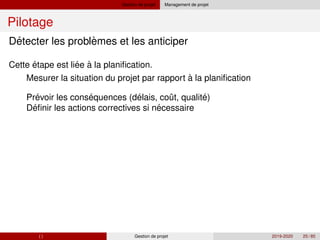 Gestion de projet Management de projet
Pilotage
´ `
´
´ ´ ´ ˆ ´
´ ´
Detecter les problemes et les anticiper
Cette étape est liee à la planification.
Mesurer la situation du projet par rapport à la planification
Prevoir les consequences (delais, cout, qualite)
Definir les actions correctives si necessaire
( ) Gestion de projet 2019-2020 25 / 85
 