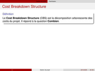 Gestion de projet Planification
Cost Breakdown Structure
´
Definition
´
Le Cost Breakdown Structure (CBS) est la decomposition arborescente des
ˆ ´
couts du projet. Il repond à la question Combien.
( ) Gestion de projet 2019-2020 32 / 85
 