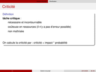 Gestion de projet Planification
´
Criticite
´
Definition
ˆ
tache critique :
´
ˆ
´
´ ´ ´
necessaire et incontournable
couteuse en ressources (il n’y a pas d’erreur possible)
non maı̂trisee
On calcule la criticite par : criticite = impact * probabilite
( ) Gestion de projet 2019-2020 36 / 85
 