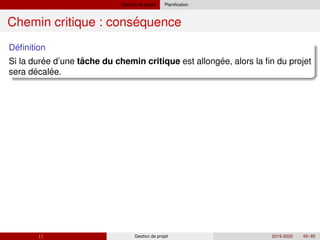 Gestion de projet Planification
´
Chemin critique : consequence
´
Definition
´ ˆ ´
Si la duree d’une tache du chemin critique est allongee, alors la fin du projet
´ ´
sera decalee.
( ) Gestion de projet 2019-2020 49 / 85
 
