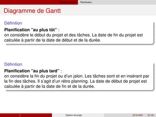 Gestion de projet Planification
Diagramme de Gantt
´
Definition
ˆ
Planification ”au plus tot” :
` ´ ˆ
´ ´ ´
on considere le debut du projet et des taches. La date de fin du projet est
calculee à partir de la date de debut et de la duree.
´
Definition
Planification ”au plus tard” :
` ˆ ´
ˆ ´ ´
´ ´
on considere la fin du projet ou d’un jalon. Les taches sont et en inserant par
la fin des taches. Il s’agit d’un retro planning. La date de debut de projet est
calculee à partir de la date de fin et de la duree.
( ) Gestion de projet 2019-2020 52 / 85
 
