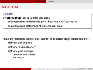Gestion de projet Estimation
Estimation
´
Definition
ˆ ˆ
le cout du projet est la somme des couts :
´
´
des ressources humaines du projet base sur le tarif journalier
des ressources materielles et logicielles du projet
´ ˆ ˆ
´
´ `
´ ´
`
Plusieurs methodes existent pour estimer le cout d’un projet ou d’une tache :
methode par analogie
methode ”a dire d’expert”
methode parametrique
utilisation de baremes
statistiques
( ) Gestion de projet 2019-2020 57 / 85
 