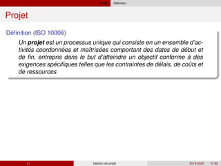 Projet ´
Definition
Projet
´
Definition (ISO 10006)
Un projet est un processus unique qui consiste en un ensemble d’ac-
´ ´ ´ ´
´ ´ ˆ
tivites coordonnees et maı̂trisees comportant des dates de debut et
de fin, entrepris dans le but d’atteindre un objectif conforme à des
exigences specifiques telles que les contraintes de delais, de couts et
de ressources
( ) Gestion de projet 2019-2020 6 / 85
 